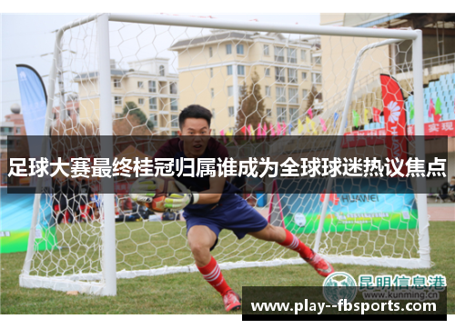 足球大赛最终桂冠归属谁成为全球球迷热议焦点